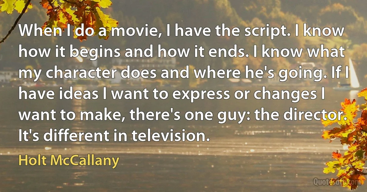 When I do a movie, I have the script. I know how it begins and how it ends. I know what my character does and where he's going. If I have ideas I want to express or changes I want to make, there's one guy: the director. It's different in television. (Holt McCallany)