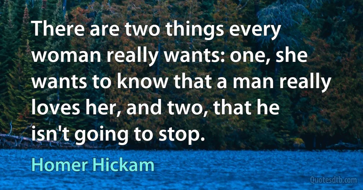 There are two things every woman really wants: one, she wants to know that a man really loves her, and two, that he isn't going to stop. (Homer Hickam)