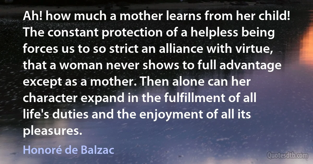 Ah! how much a mother learns from her child! The constant protection of a helpless being forces us to so strict an alliance with virtue, that a woman never shows to full advantage except as a mother. Then alone can her character expand in the fulfillment of all life's duties and the enjoyment of all its pleasures. (Honoré de Balzac)