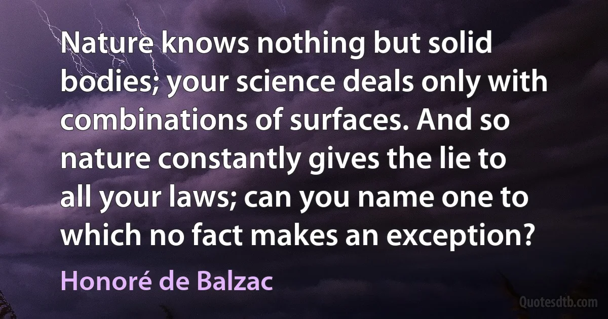 Nature knows nothing but solid bodies; your science deals only with combinations of surfaces. And so nature constantly gives the lie to all your laws; can you name one to which no fact makes an exception? (Honoré de Balzac)