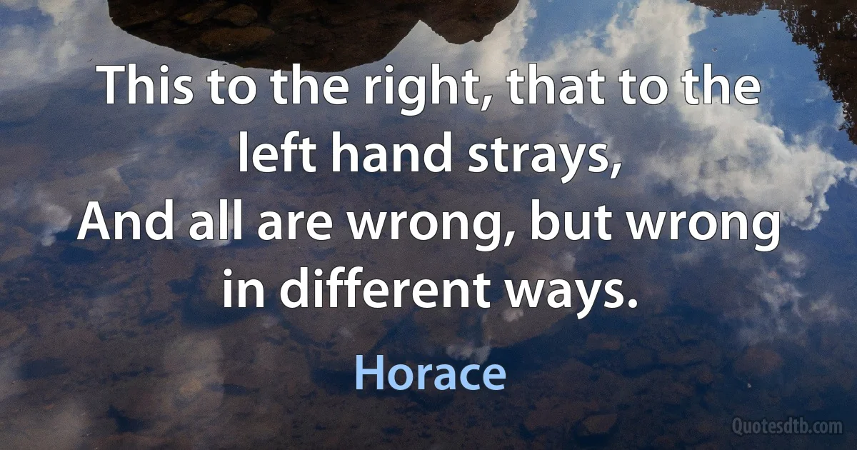 This to the right, that to the left hand strays,
And all are wrong, but wrong in different ways. (Horace)