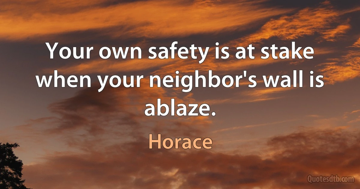 Your own safety is at stake when your neighbor's wall is ablaze. (Horace)