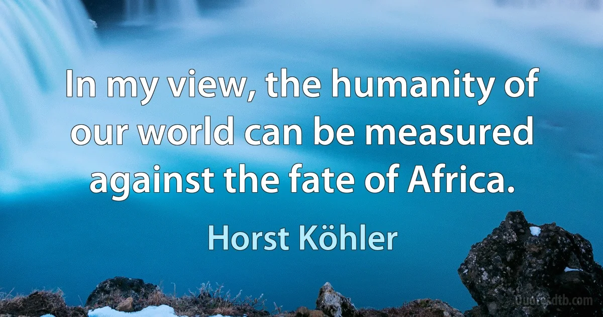 In my view, the humanity of our world can be measured against the fate of Africa. (Horst Köhler)