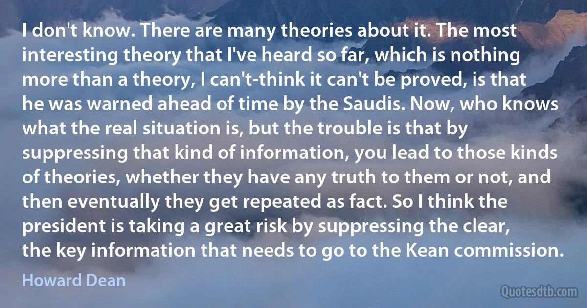 I don't know. There are many theories about it. The most interesting theory that I've heard so far, which is nothing more than a theory, I can't-think it can't be proved, is that he was warned ahead of time by the Saudis. Now, who knows what the real situation is, but the trouble is that by suppressing that kind of information, you lead to those kinds of theories, whether they have any truth to them or not, and then eventually they get repeated as fact. So I think the president is taking a great risk by suppressing the clear, the key information that needs to go to the Kean commission. (Howard Dean)