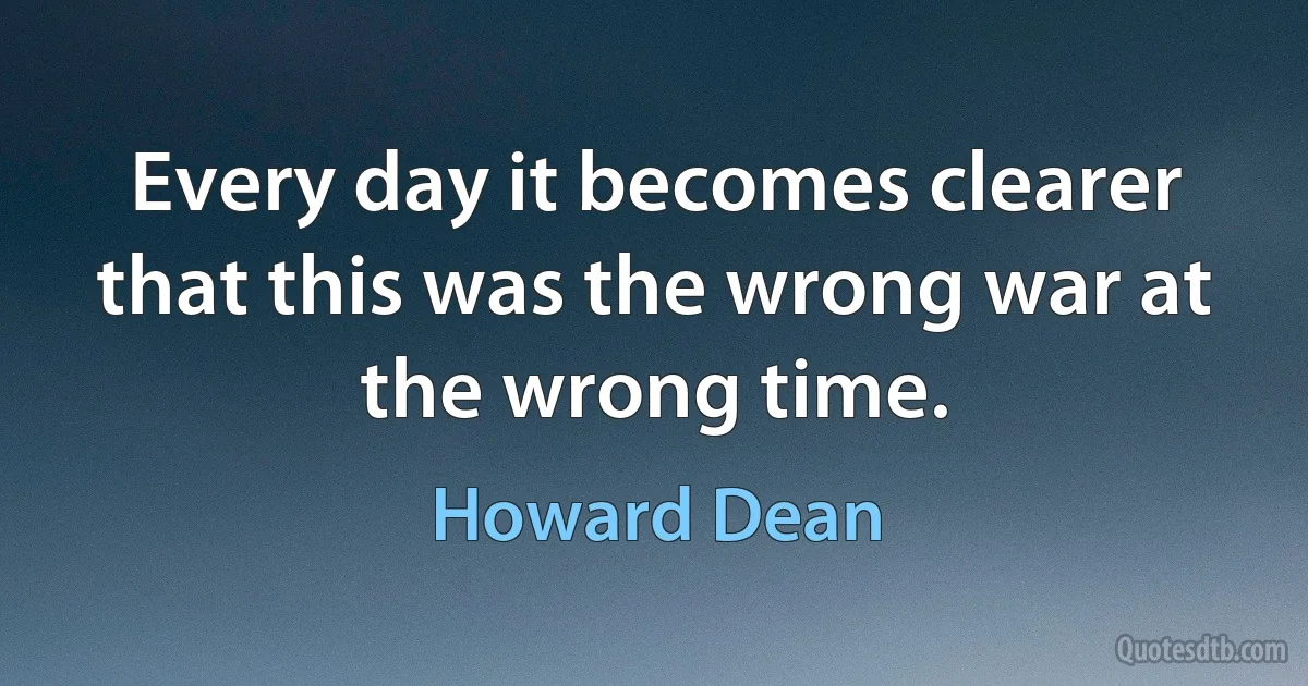 Every day it becomes clearer that this was the wrong war at the wrong time. (Howard Dean)