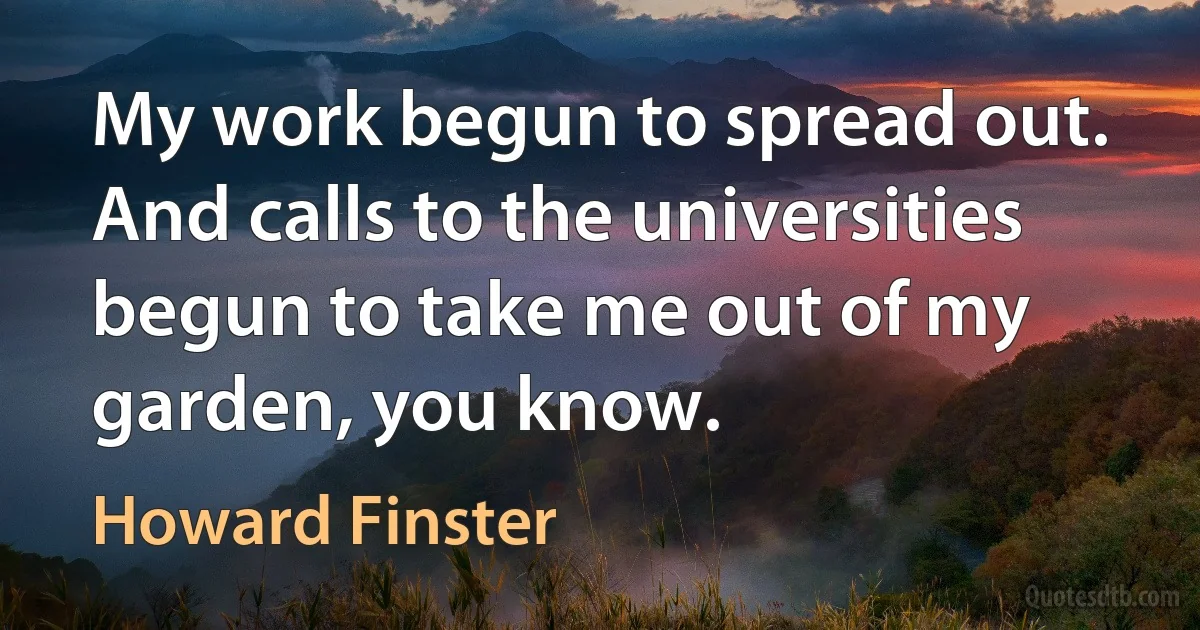 My work begun to spread out. And calls to the universities begun to take me out of my garden, you know. (Howard Finster)