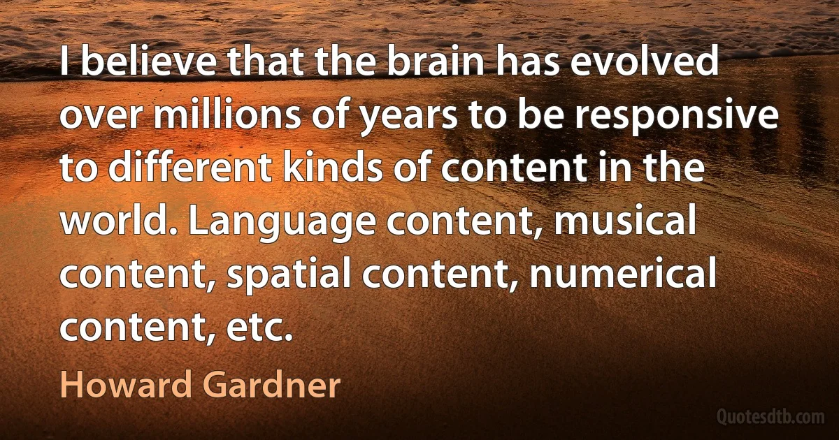 I believe that the brain has evolved over millions of years to be responsive to different kinds of content in the world. Language content, musical content, spatial content, numerical content, etc. (Howard Gardner)