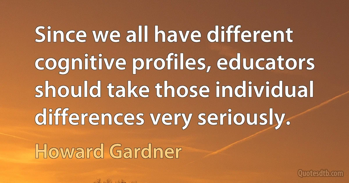 Since we all have different cognitive profiles, educators should take those individual differences very seriously. (Howard Gardner)