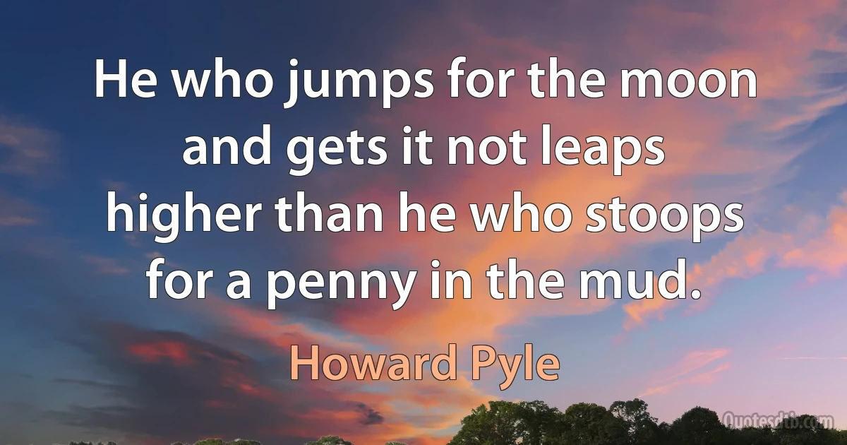 He who jumps for the moon and gets it not leaps higher than he who stoops for a penny in the mud. (Howard Pyle)