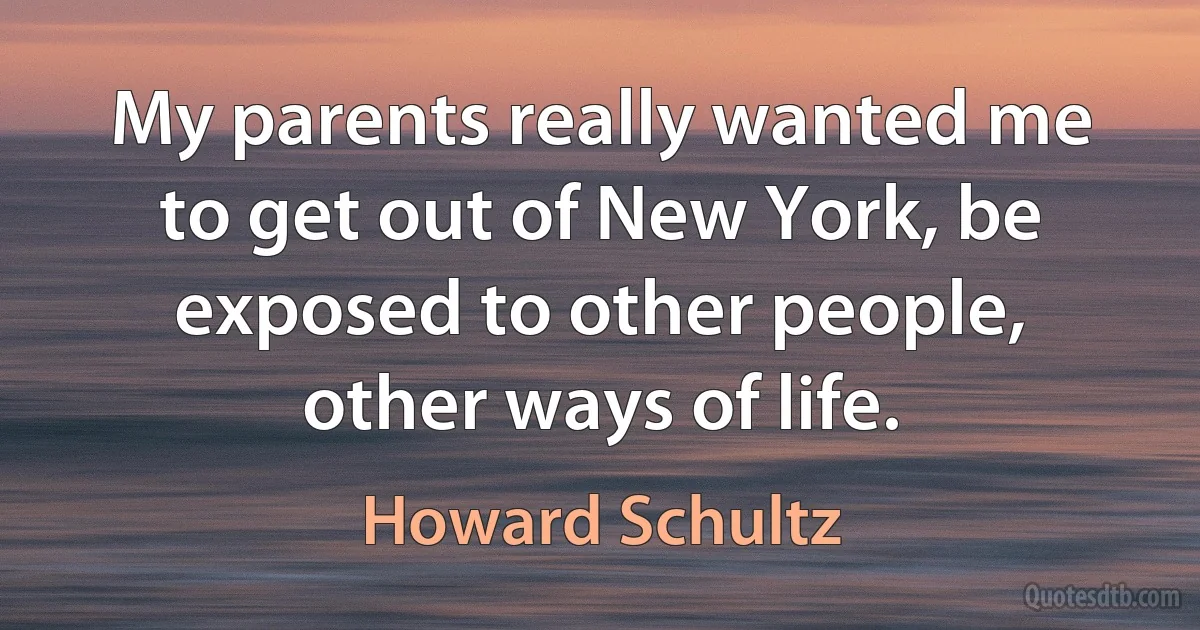 My parents really wanted me to get out of New York, be exposed to other people, other ways of life. (Howard Schultz)