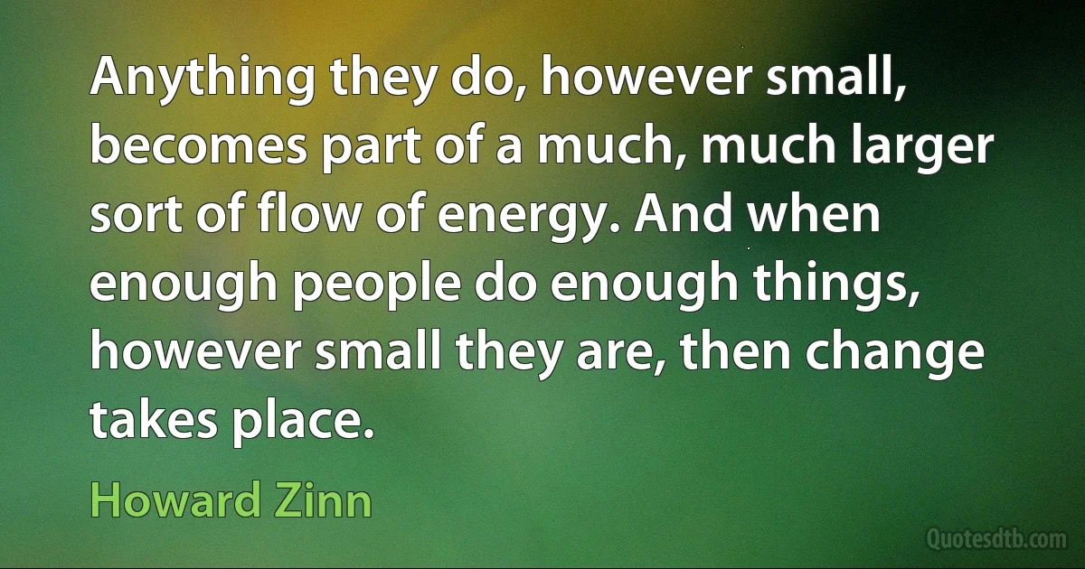 Anything they do, however small, becomes part of a much, much larger sort of flow of energy. And when enough people do enough things, however small they are, then change takes place. (Howard Zinn)