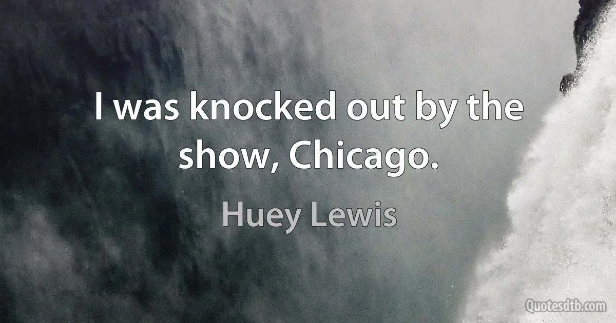 I was knocked out by the show, Chicago. (Huey Lewis)