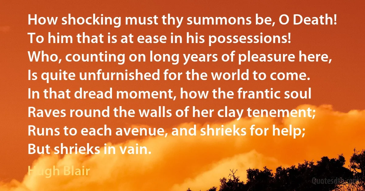 How shocking must thy summons be, O Death!
To him that is at ease in his possessions!
Who, counting on long years of pleasure here,
Is quite unfurnished for the world to come.
In that dread moment, how the frantic soul
Raves round the walls of her clay tenement;
Runs to each avenue, and shrieks for help;
But shrieks in vain. (Hugh Blair)