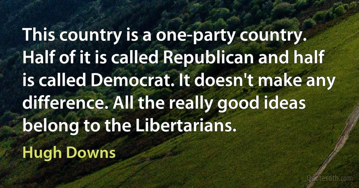 This country is a one-party country. Half of it is called Republican and half is called Democrat. It doesn't make any difference. All the really good ideas belong to the Libertarians. (Hugh Downs)