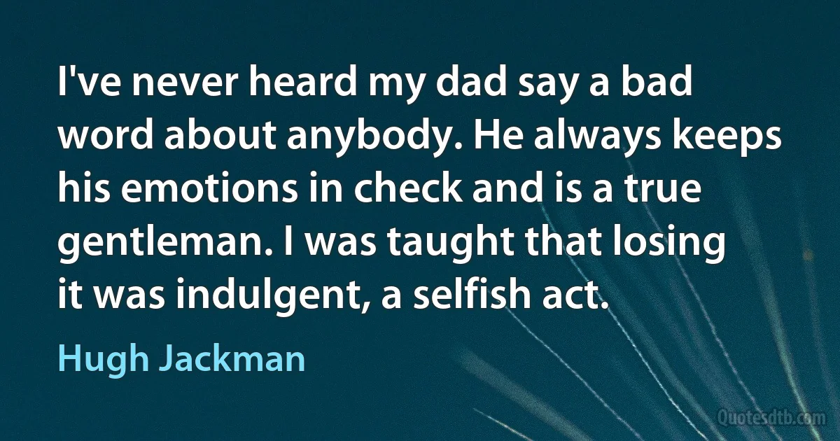 I've never heard my dad say a bad word about anybody. He always keeps his emotions in check and is a true gentleman. I was taught that losing it was indulgent, a selfish act. (Hugh Jackman)