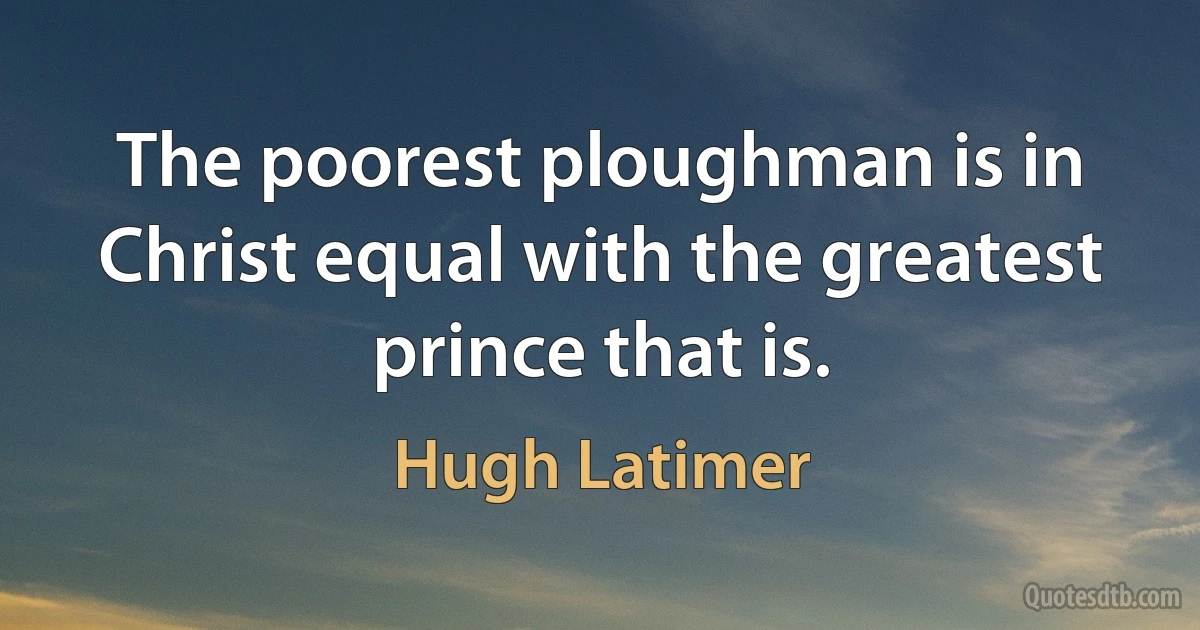 The poorest ploughman is in Christ equal with the greatest prince that is. (Hugh Latimer)