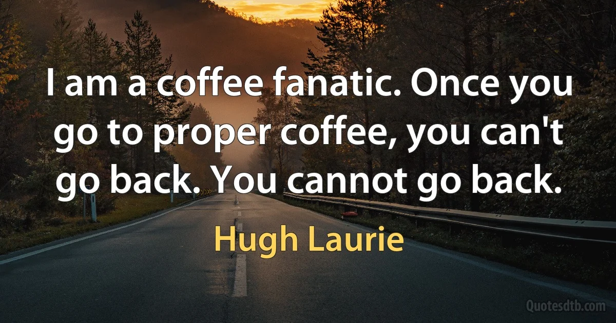 I am a coffee fanatic. Once you go to proper coffee, you can't go back. You cannot go back. (Hugh Laurie)