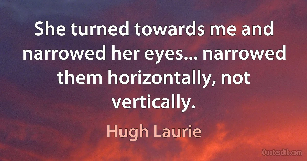 She turned towards me and narrowed her eyes... narrowed them horizontally, not vertically. (Hugh Laurie)