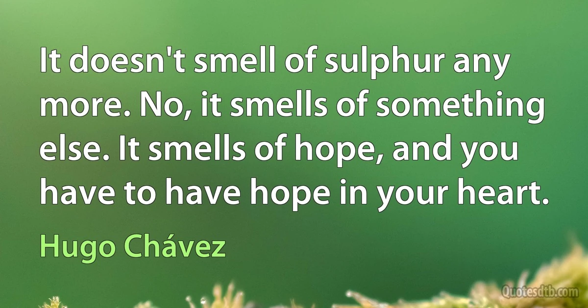 It doesn't smell of sulphur any more. No, it smells of something else. It smells of hope, and you have to have hope in your heart. (Hugo Chávez)