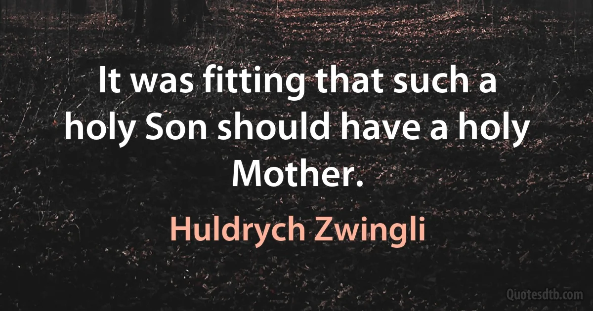 It was fitting that such a holy Son should have a holy Mother. (Huldrych Zwingli)