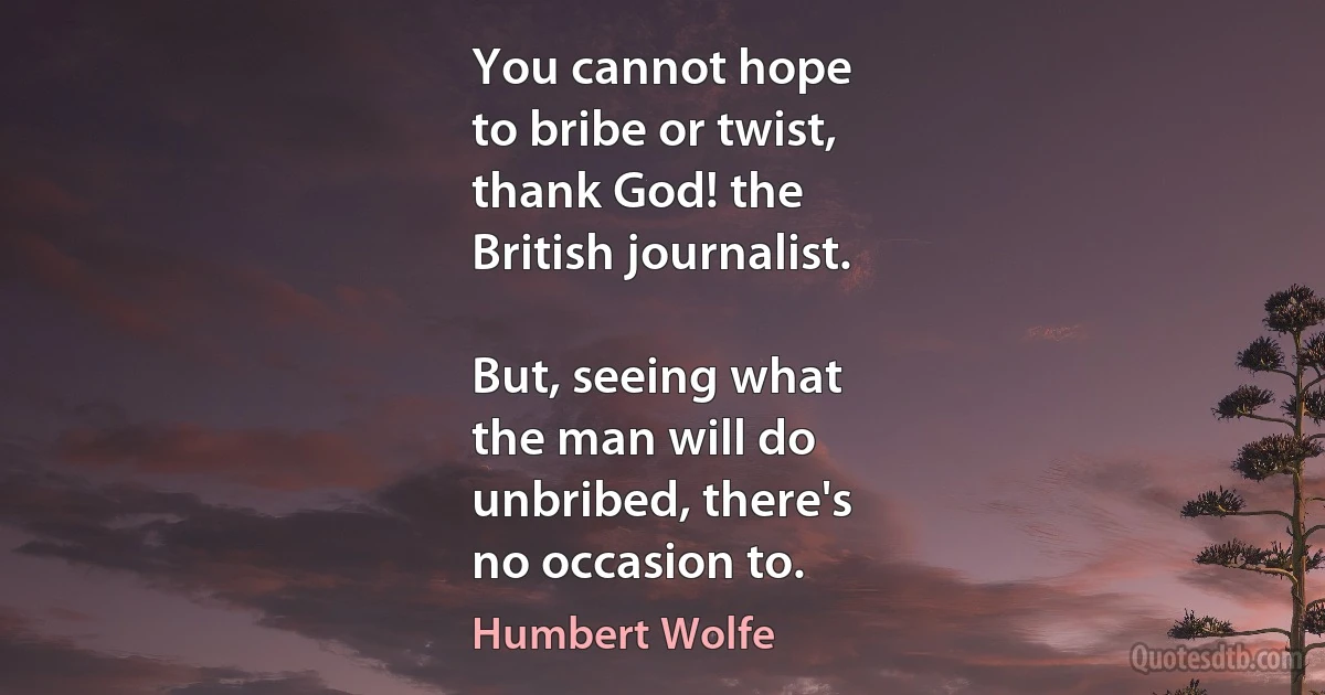 You cannot hope
to bribe or twist,
thank God! the
British journalist.

But, seeing what
the man will do
unbribed, there's
no occasion to. (Humbert Wolfe)