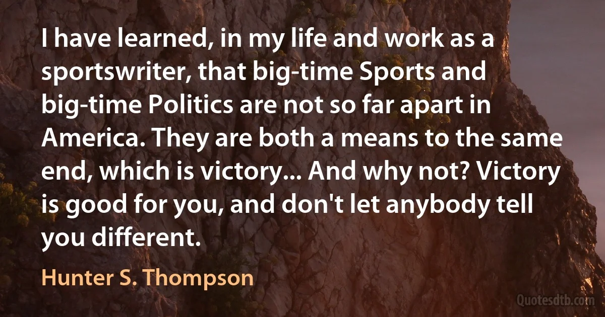 I have learned, in my life and work as a sportswriter, that big-time Sports and big-time Politics are not so far apart in America. They are both a means to the same end, which is victory... And why not? Victory is good for you, and don't let anybody tell you different. (Hunter S. Thompson)