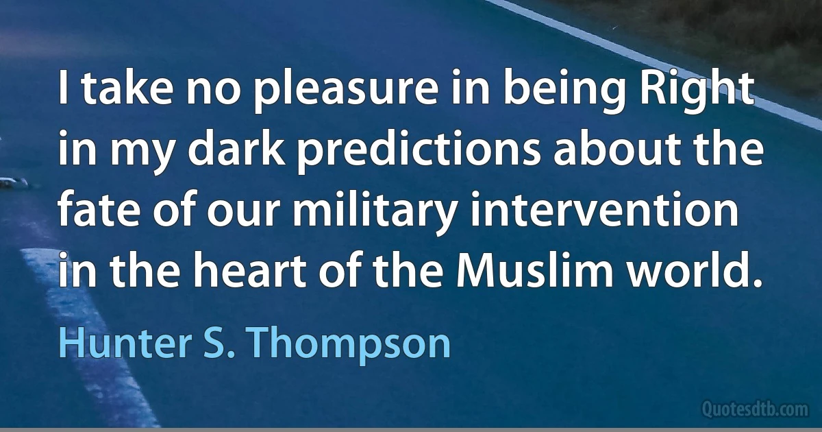 I take no pleasure in being Right in my dark predictions about the fate of our military intervention in the heart of the Muslim world. (Hunter S. Thompson)