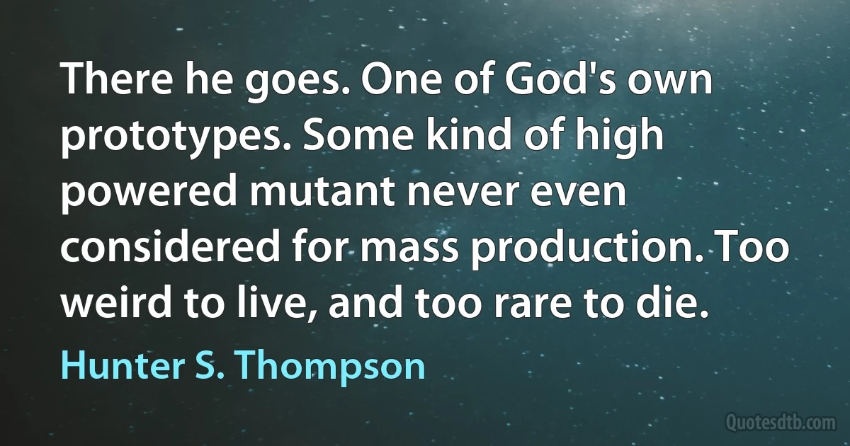 There he goes. One of God's own prototypes. Some kind of high powered mutant never even considered for mass production. Too weird to live, and too rare to die. (Hunter S. Thompson)