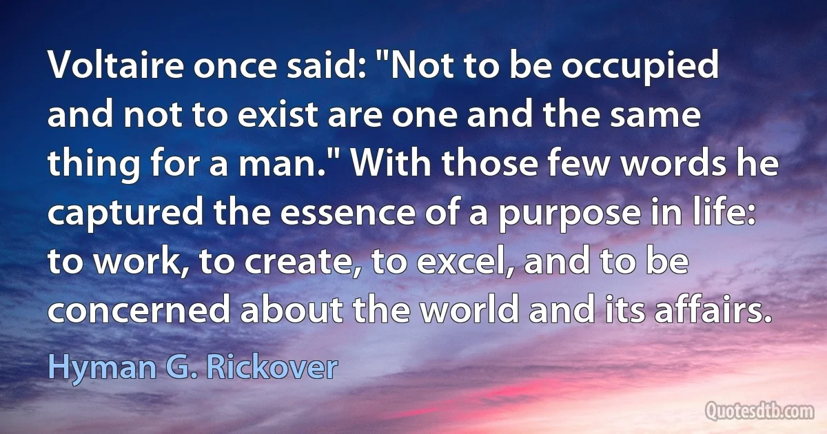 Voltaire once said: "Not to be occupied and not to exist are one and the same thing for a man." With those few words he captured the essence of a purpose in life: to work, to create, to excel, and to be concerned about the world and its affairs. (Hyman G. Rickover)