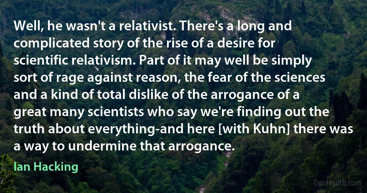 Well, he wasn't a relativist. There's a long and complicated story of the rise of a desire for scientific relativism. Part of it may well be simply sort of rage against reason, the fear of the sciences and a kind of total dislike of the arrogance of a great many scientists who say we're finding out the truth about everything-and here [with Kuhn] there was a way to undermine that arrogance. (Ian Hacking)