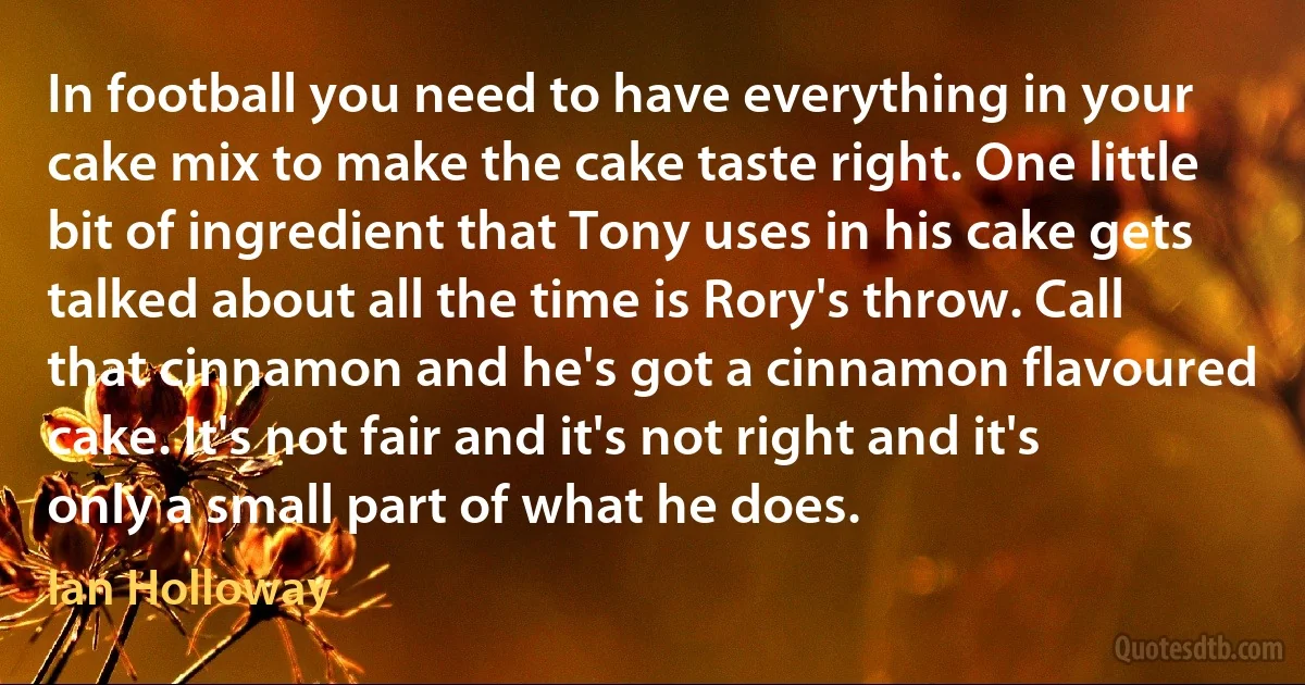 In football you need to have everything in your cake mix to make the cake taste right. One little bit of ingredient that Tony uses in his cake gets talked about all the time is Rory's throw. Call that cinnamon and he's got a cinnamon flavoured cake. It's not fair and it's not right and it's only a small part of what he does. (Ian Holloway)