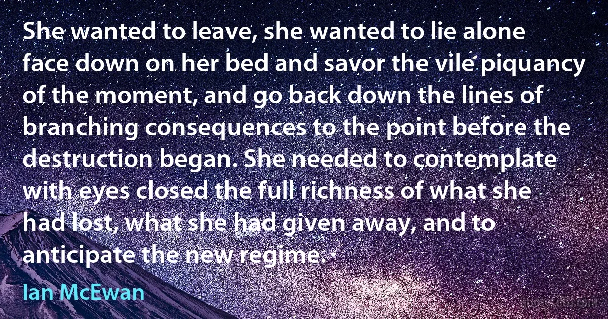 She wanted to leave, she wanted to lie alone face down on her bed and savor the vile piquancy of the moment, and go back down the lines of branching consequences to the point before the destruction began. She needed to contemplate with eyes closed the full richness of what she had lost, what she had given away, and to anticipate the new regime. (Ian McEwan)