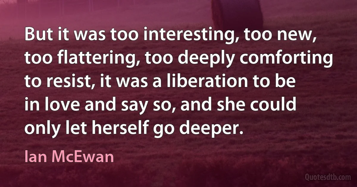 But it was too interesting, too new, too flattering, too deeply comforting to resist, it was a liberation to be in love and say so, and she could only let herself go deeper. (Ian McEwan)