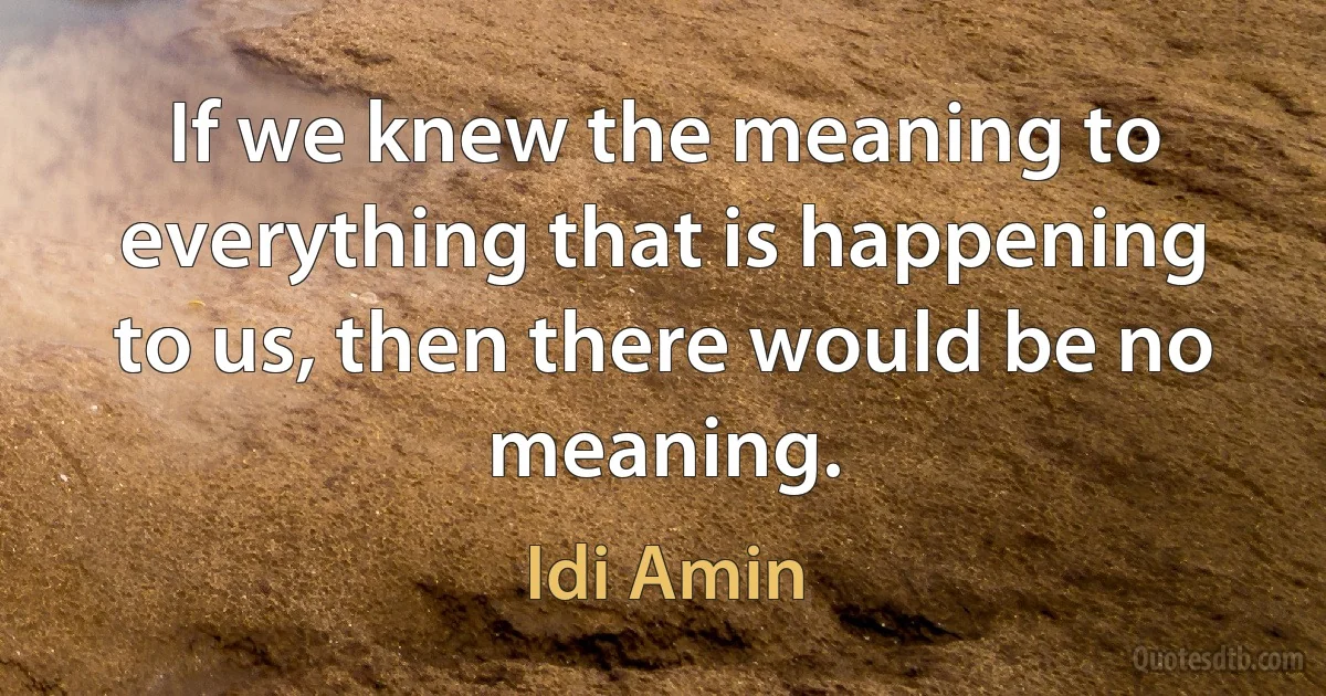 If we knew the meaning to everything that is happening to us, then there would be no meaning. (Idi Amin)