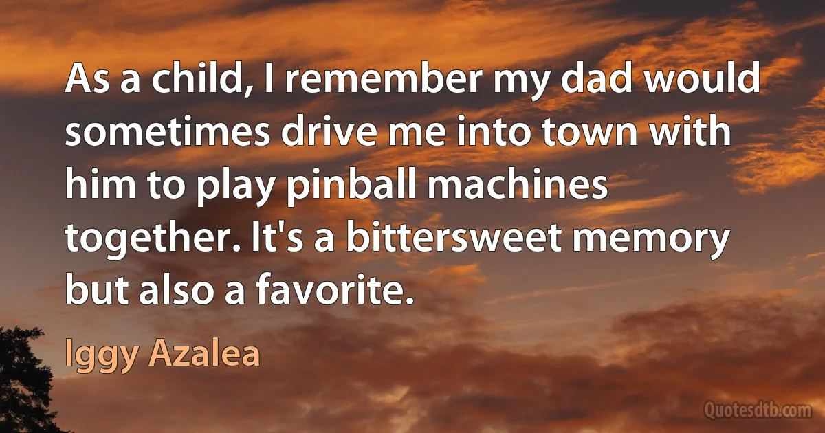 As a child, I remember my dad would sometimes drive me into town with him to play pinball machines together. It's a bittersweet memory but also a favorite. (Iggy Azalea)