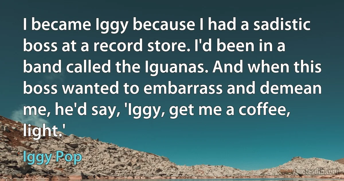 I became Iggy because I had a sadistic boss at a record store. I'd been in a band called the Iguanas. And when this boss wanted to embarrass and demean me, he'd say, 'Iggy, get me a coffee, light.' (Iggy Pop)