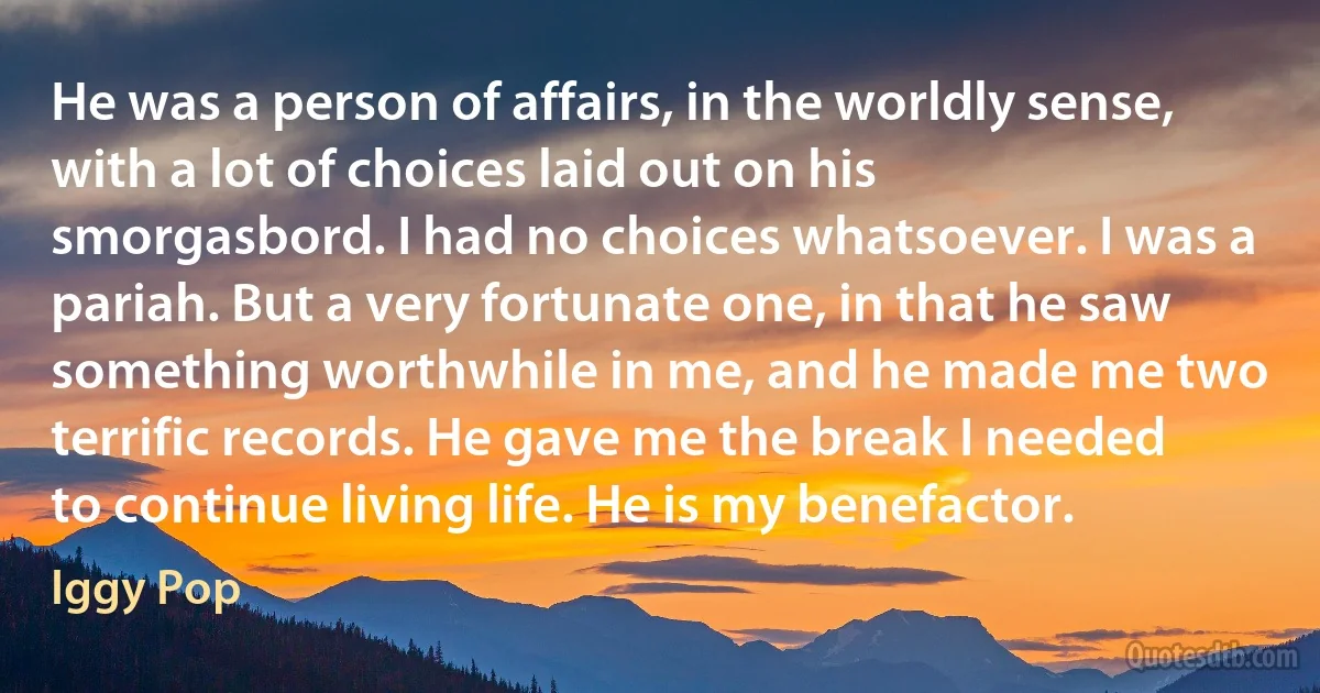 He was a person of affairs, in the worldly sense, with a lot of choices laid out on his smorgasbord. I had no choices whatsoever. I was a pariah. But a very fortunate one, in that he saw something worthwhile in me, and he made me two terrific records. He gave me the break I needed to continue living life. He is my benefactor. (Iggy Pop)