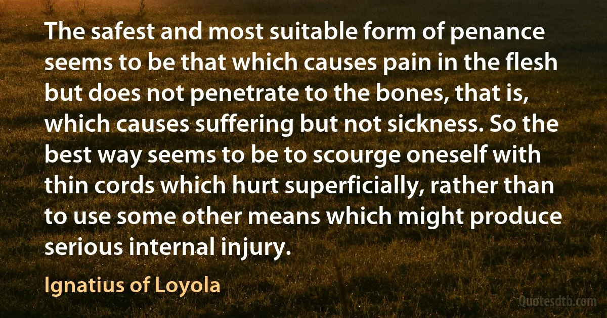 The safest and most suitable form of penance seems to be that which causes pain in the flesh but does not penetrate to the bones, that is, which causes suffering but not sickness. So the best way seems to be to scourge oneself with thin cords which hurt superficially, rather than to use some other means which might produce serious internal injury. (Ignatius of Loyola)