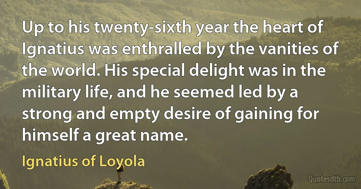 Up to his twenty-sixth year the heart of Ignatius was enthralled by the vanities of the world. His special delight was in the military life, and he seemed led by a strong and empty desire of gaining for himself a great name. (Ignatius of Loyola)