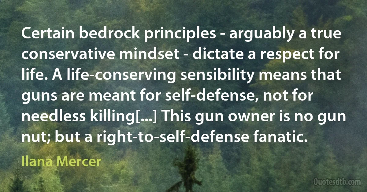 Certain bedrock principles - arguably a true conservative mindset - dictate a respect for life. A life-conserving sensibility means that guns are meant for self-defense, not for needless killing[...] This gun owner is no gun nut; but a right-to-self-defense fanatic. (Ilana Mercer)