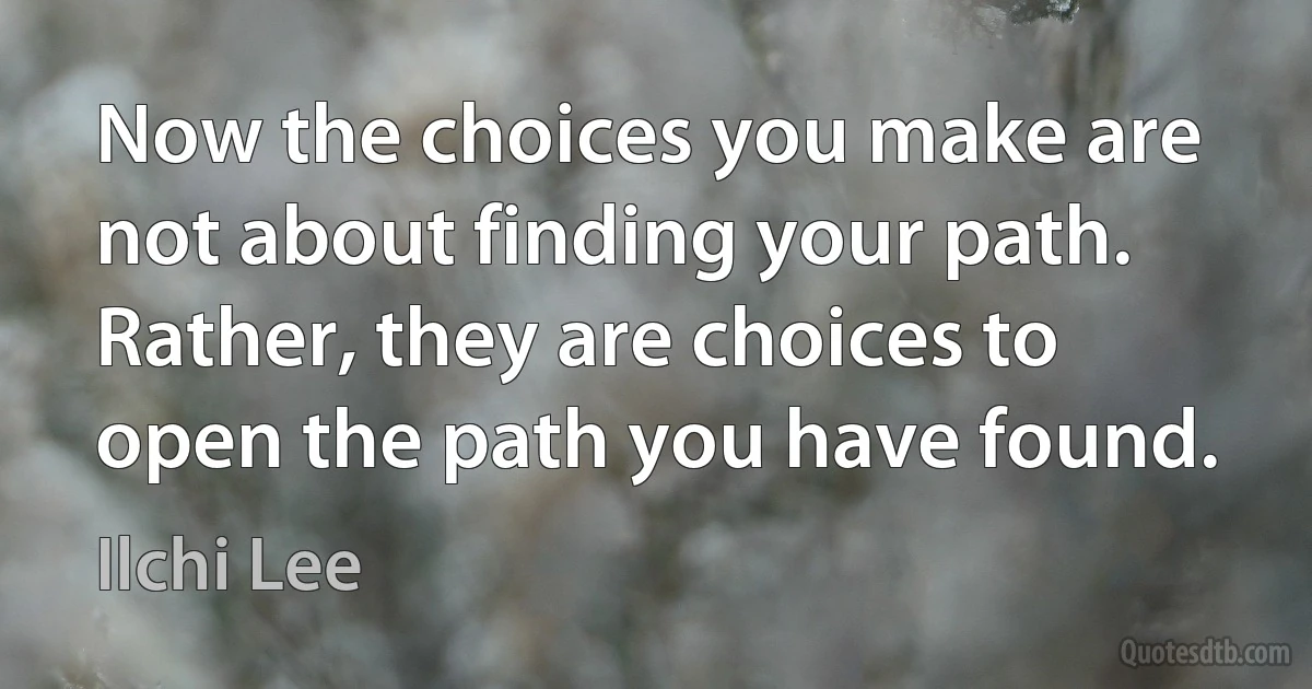 Now the choices you make are not about finding your path. Rather, they are choices to open the path you have found. (Ilchi Lee)