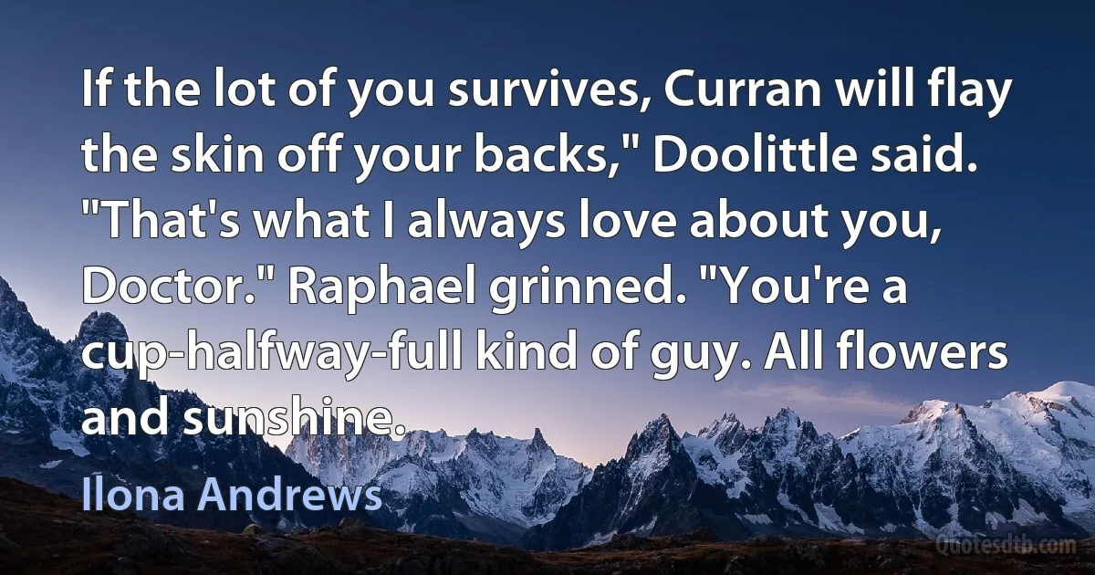 If the lot of you survives, Curran will flay the skin off your backs," Doolittle said.
"That's what I always love about you, Doctor." Raphael grinned. "You're a cup-halfway-full kind of guy. All flowers and sunshine. (Ilona Andrews)