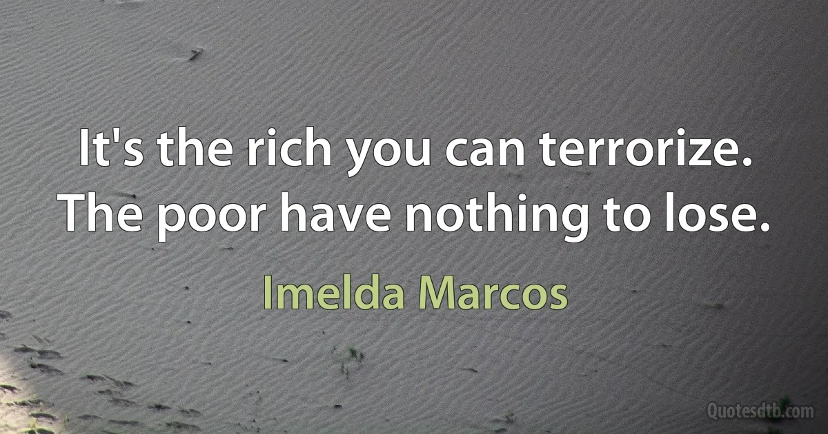 It's the rich you can terrorize. The poor have nothing to lose. (Imelda Marcos)