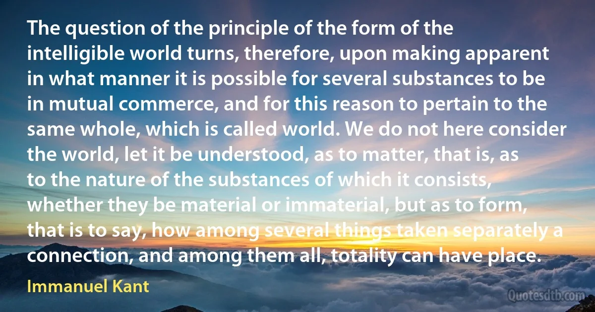 The question of the principle of the form of the intelligible world turns, therefore, upon making apparent in what manner it is possible for several substances to be in mutual commerce, and for this reason to pertain to the same whole, which is called world. We do not here consider the world, let it be understood, as to matter, that is, as to the nature of the substances of which it consists, whether they be material or immaterial, but as to form, that is to say, how among several things taken separately a connection, and among them all, totality can have place. (Immanuel Kant)