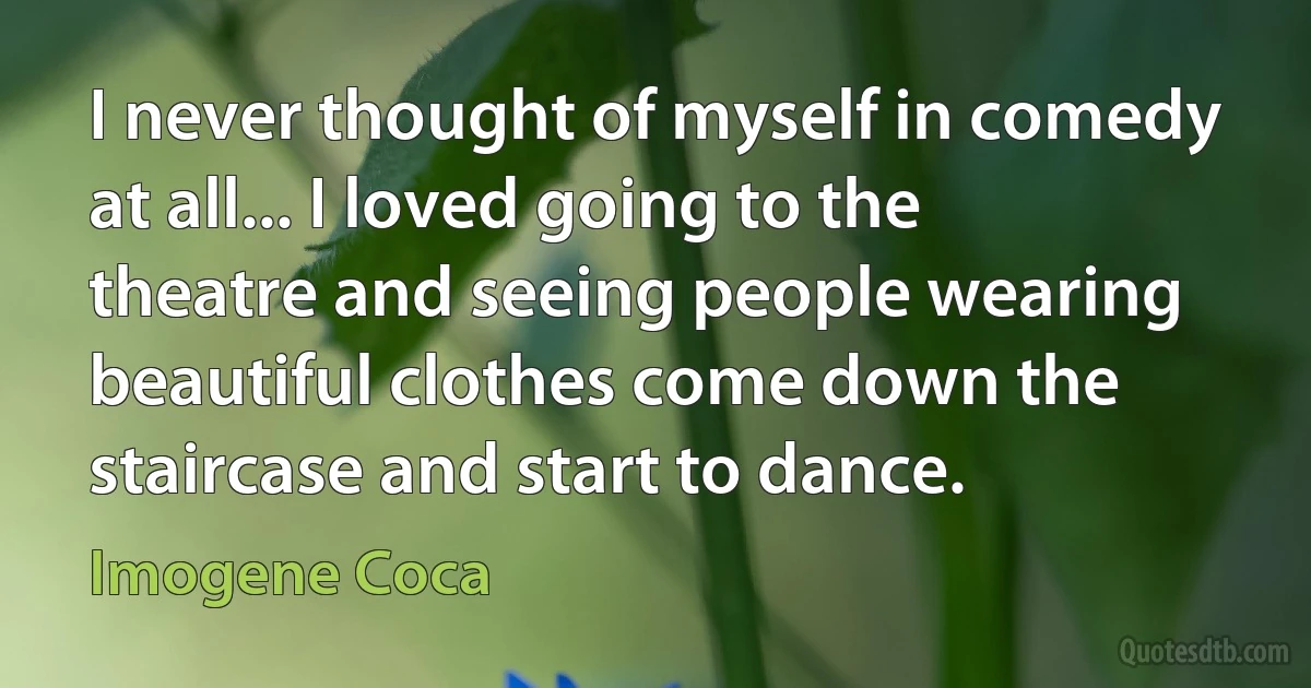 I never thought of myself in comedy at all... I loved going to the theatre and seeing people wearing beautiful clothes come down the staircase and start to dance. (Imogene Coca)