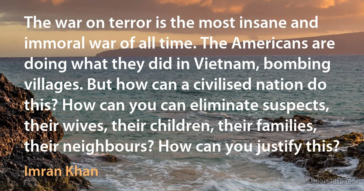 The war on terror is the most insane and immoral war of all time. The Americans are doing what they did in Vietnam, bombing villages. But how can a civilised nation do this? How can you can eliminate suspects, their wives, their children, their families, their neighbours? How can you justify this? (Imran Khan)