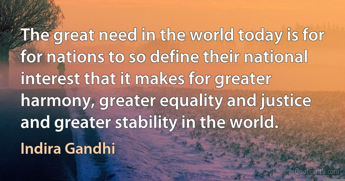 The great need in the world today is for for nations to so define their national interest that it makes for greater harmony, greater equality and justice and greater stability in the world. (Indira Gandhi)