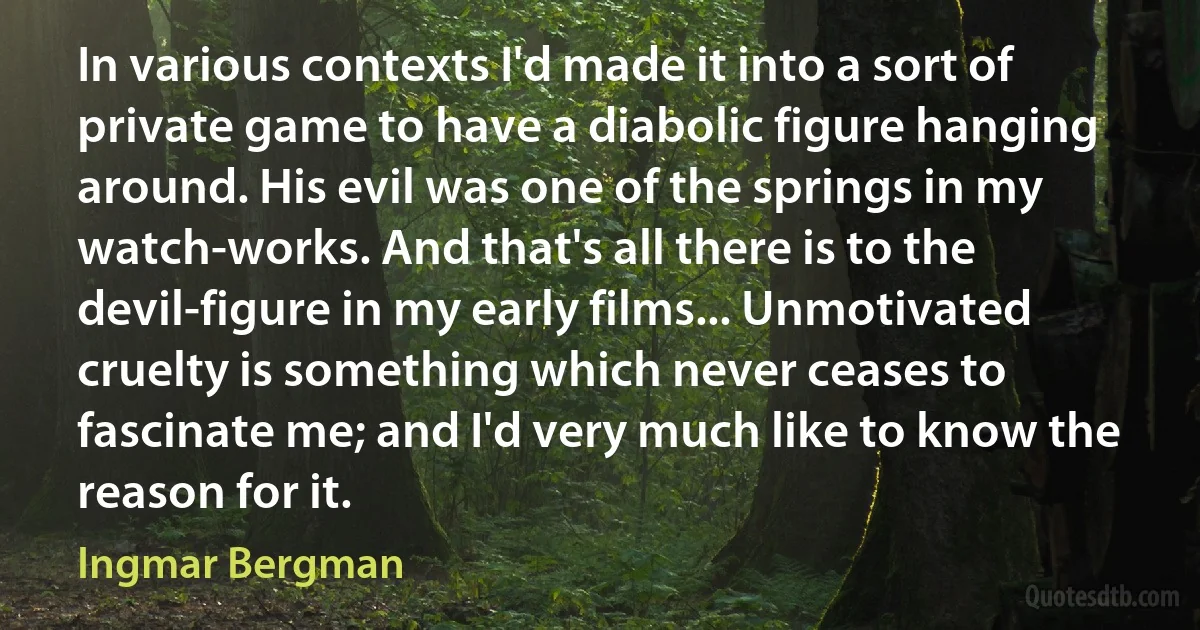 In various contexts I'd made it into a sort of private game to have a diabolic figure hanging around. His evil was one of the springs in my watch-works. And that's all there is to the devil-figure in my early films... Unmotivated cruelty is something which never ceases to fascinate me; and I'd very much like to know the reason for it. (Ingmar Bergman)