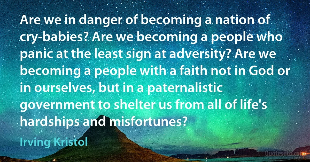 Are we in danger of becoming a nation of cry-babies? Are we becoming a people who panic at the least sign at adversity? Are we becoming a people with a faith not in God or in ourselves, but in a paternalistic government to shelter us from all of life's hardships and misfortunes? (Irving Kristol)