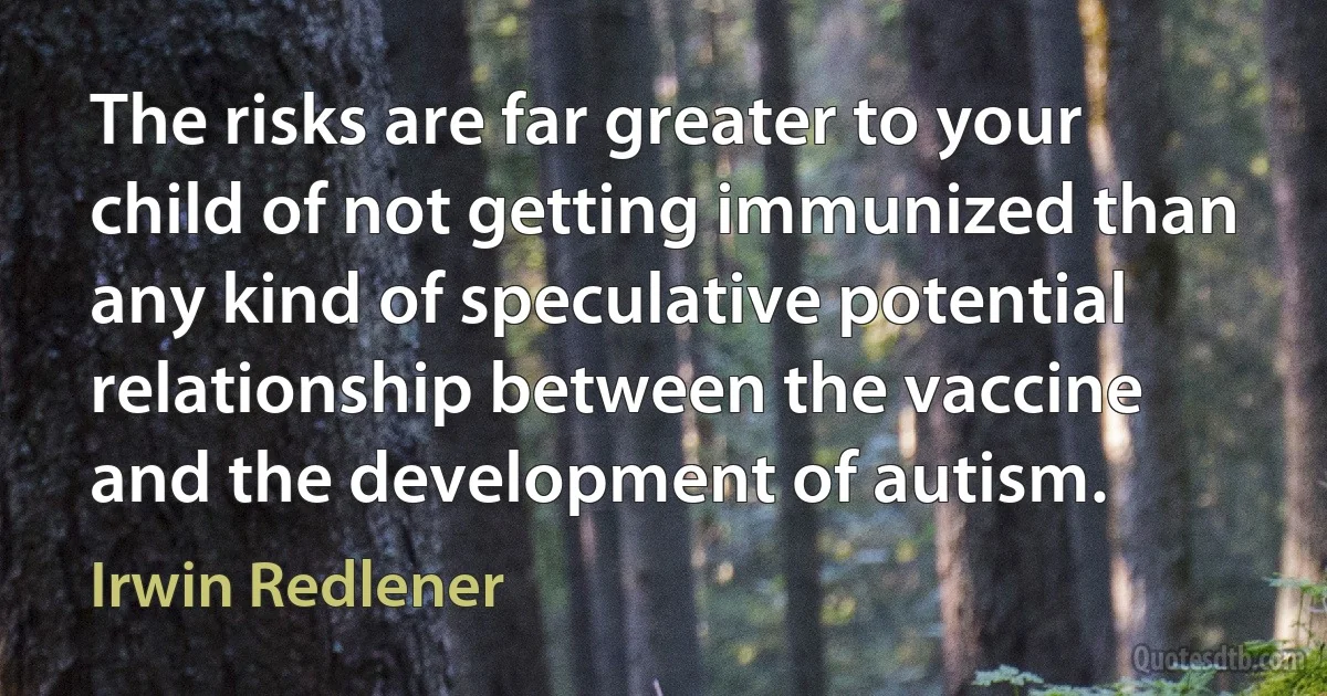 The risks are far greater to your child of not getting immunized than any kind of speculative potential relationship between the vaccine and the development of autism. (Irwin Redlener)